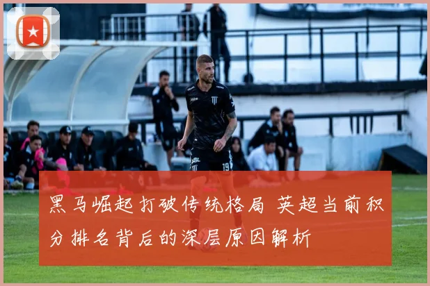 黑马崛起打破传统格局 英超当前积分排名背后的深层原因解析
