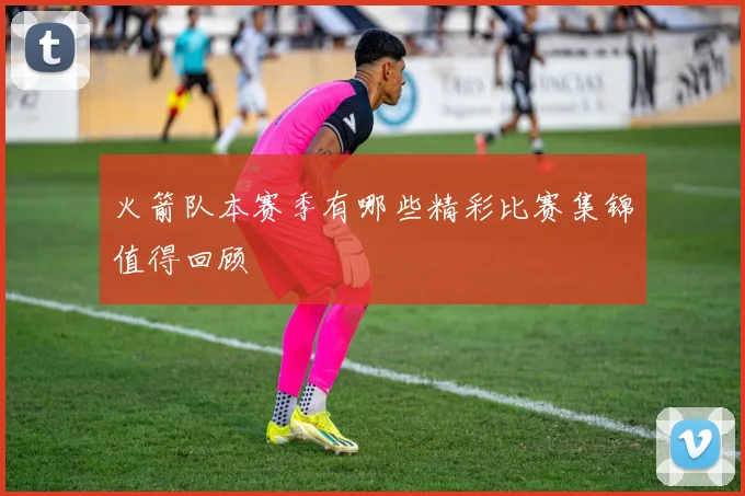 火箭队本赛季有哪些精彩比赛集锦值得回顾